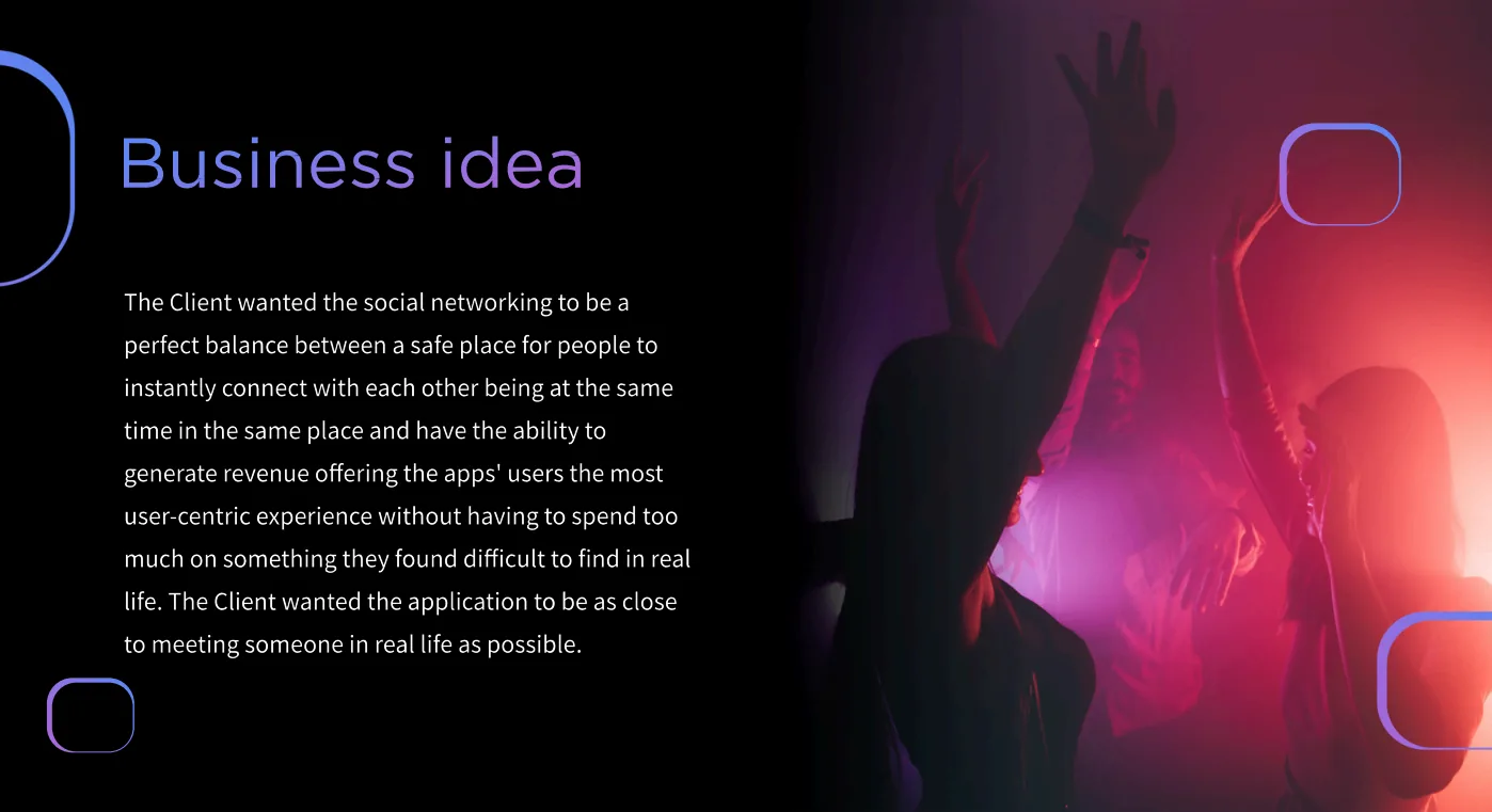 Business idea - the client wanted social networking to balance a safe place for people in the same place to connect instantly with a way to generate revenue, staying as close to meeting someone in real life as possible